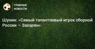 Шунин: «Самый талантливый игрок сборной России – Захарян»
