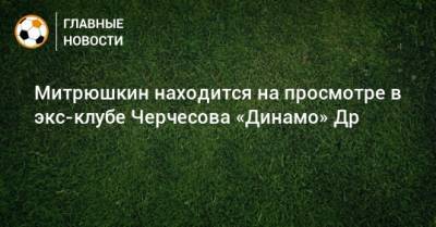 Митрюшкин находится на просмотре в экс-клубе Черчесова «Динамо» Др