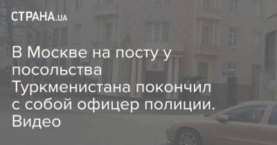 В Москве на посту у посольства Туркменистана покончил с собой офицер полиции. Видео