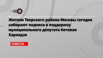 Жители Тверского района Москвы сегодня собирают подписи в поддержку муниципального депутата Кетеван Хараидзе