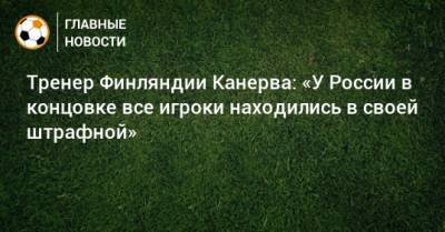 Тренер Финляндии Канерва: «У России в концовке все игроки находились в своей штрафной»