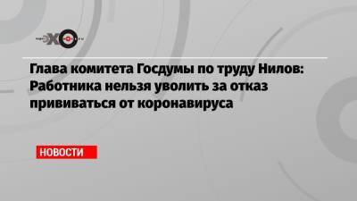 Глава комитета Госдумы по труду Нилов: Работника нельзя уволить за отказ прививаться от коронавируса