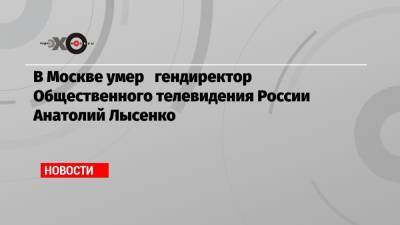 В Москве умер гендиректор Общественного телевидения России Анатолий Лысенко