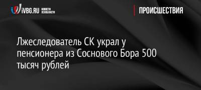 Лжеследователь СК украл у пенсионера из Соснового Бора 500 тысяч рублей
