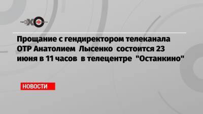 Прощание с гендиректором телеканала ОТР Анатолием Лысенко состоится 23 июня в 11 часов в телецентре «Останкино»