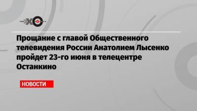 Прощание с главой Общественного телевидения России Анатолием Лысенко пройдет 23-го июня в телецентре Останкино