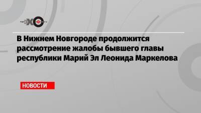 В Нижнем Новгороде продолжится рассмотрение жалобы бывшего главы республики Марий Эл Леонида Маркелова