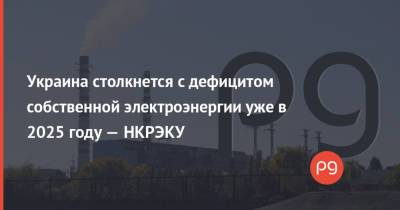 Украина столкнется с дефицитом собственной электроэнергии уже в 2025 году — НКРЭКУ