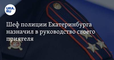 Шеф полиции Екатеринбурга назначил в руководство своего приятеля