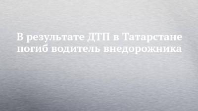 В результате ДТП в Татарстане погиб водитель внедорожника
