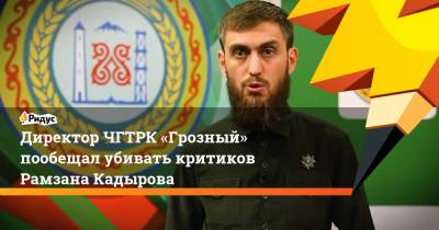 Рамзан Кадыров - Директор ЧГТРК «Грозный» пообещал убивать критиков Рамзана Кадырова - ridus.ru - респ. Чечня
