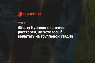 Фёдор Кудряшов: я очень расстроен, не хотелось бы вылетать на групповой стадии