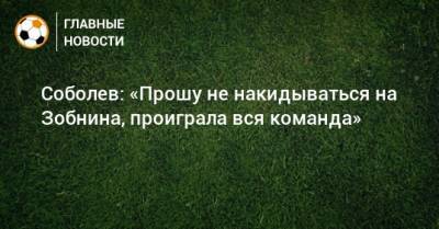Соболев: «Прошу не накидываться на Зобнина, проиграла вся команда»