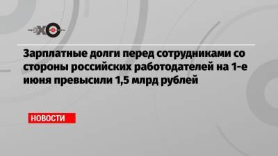 Зарплатные долги перед сотрудниками со стороны российских работодателей на 1-е июня превысили 1,5 млрд рублей