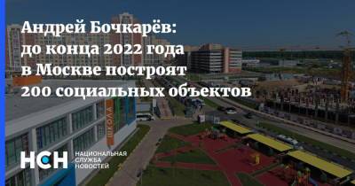 Андрей Бочкарёв: до конца 2022 года в Москве построят 200 социальных объектов