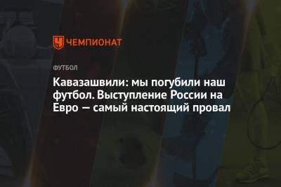 Кавазашвили: мы погубили наш футбол. Выступление России на Евро — самый настоящий провал