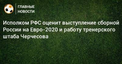Исполком РФС оценит выступление сборной России на Евро-2020 и работу тренерского штаба Черчесова