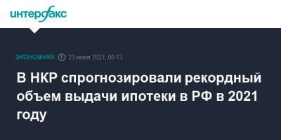 В НКР спрогнозировали рекордный объем выдачи ипотеки в РФ в 2021 году - interfax.ru - Москва