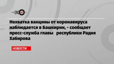 Нехватка вакцины от коронавируса наблюдается в Башкирии, — сообщает пресс-служба главы республики Радия Хабирова