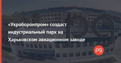 «Укроборонпром» создаст индустриальный парк на Харьковском авиационном заводе