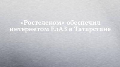 «Ростелеком» обеспечил интернетом ЕлАЗ в Татарстане