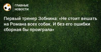 Первый тренер Зобнина: «Не стоит вешать на Романа всех собак. И без его ошибки сборная бы проиграла»