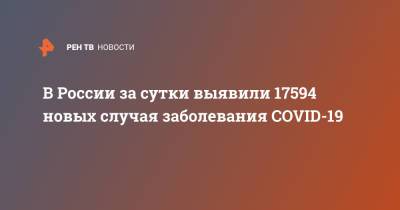 В России за сутки выявили 17594 новых случая заболевания COVID-19