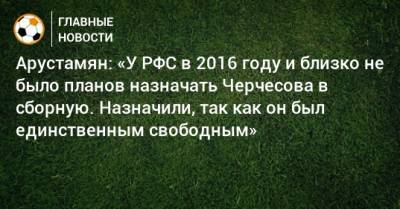 Арустамян: «У РФС в 2016 году и близко не было планов назначать Черчесова в сборную. Назначили, так как он был единственным свободным»