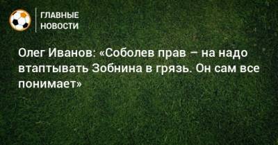 Олег Иванов: «Соболев прав – на надо втаптывать Зобнина в грязь. Он сам все понимает»