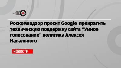 Роскомнадзор просит Google прекратить техническую поддержку сайта «Умное голосование» политика Алексея Навального