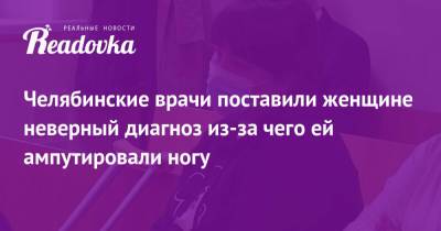 Челябинские врачи поставили женщине неверный диагноз из-за чего ей ампутировали ногу - readovka.news - Челябинск