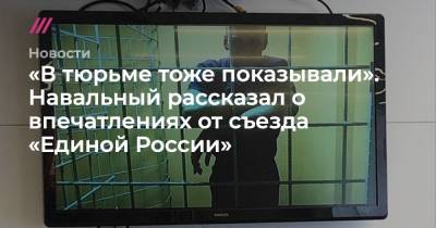 «В тюрьме тоже показывали». Навальный рассказал о впечатлениях от съезда «Единой России»