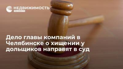Дело главы компаний в Челябинске о хищении у дольщиков направят в суд