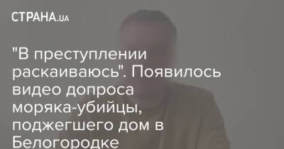 "В преступлении раскаиваюсь". Появилось видео допроса моряка-убийцы, поджегшего дом в Белогородке