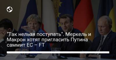 "Так нельзя поступать". Меркель и Макрон хотят пригласить Путина саммит ЕС – FT