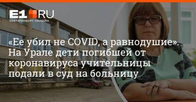 «Ее убил не COVID, а равнодушие». На Урале дети погибшей от коронавируса учительницы подали в суд на больницу