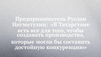 Предприниматель Руслан Нигматулин: «В Татарстане есть все для того, чтобы создавать производства, которые могли бы составить достойную конкуренцию»