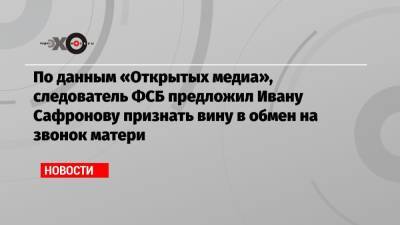 По данным «Открытых медиа», следователь ФСБ предложил Ивану Сафронову признать вину в обмен на звонок матери