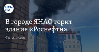 В городе ЯНАО горит здание «Роснефти». Фото