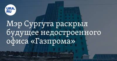 Мэр Сургута раскрыл будущее недостроенного офиса «Газпрома»