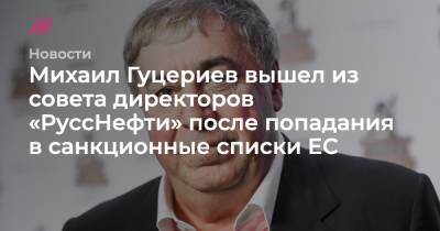 Михаил Гуцериев вышел из совета директоров «РуссНефти» после попадания в санкционные списки ЕС