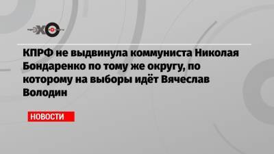 КПРФ не выдвинула коммуниста Николая Бондаренко по тому же округу, по которому на выборы идёт Вячеслав Володин