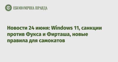 Новости 24 июня: Windows 11, санкции против Фукса и Фирташа, новые правила для самокатов
