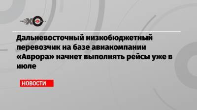 Дальневосточный низкобюджетный перевозчик на базе авиакомпании «Аврора» начнет выполнять рейсы уже в июле