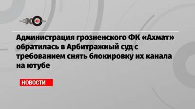 Администрация грозненского ФК «Ахмат» обратилась в Арбитражный суд с требованием снять блокировку их канала на ютубе