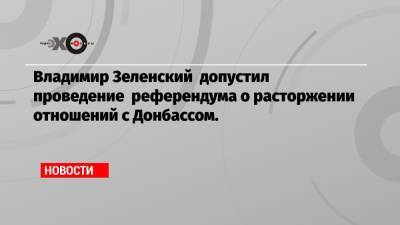 Владимир Зеленский допустил проведение референдума о расторжении отношений с Донбассом.