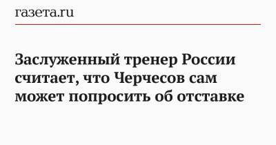 Заслуженный тренер России считает, что Черчесов сам может попросить об отставке