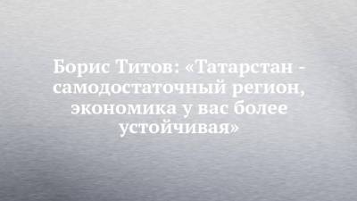 Борис Титов: «Татарстан - самодостаточный регион, экономика у вас более устойчивая»