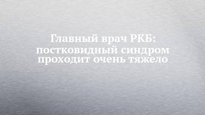 Главный врач РКБ: постковидный синдром проходит очень тяжело