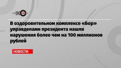 В оздоровительном комплексе «Бор» управделами президента нашли нарушения более чем на 100 миллионов рублей